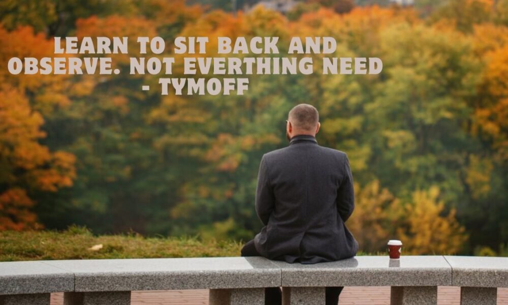 learn to sit back and observe. not everthing need - tymoff